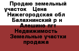 Продаю земельный участок › Цена ­ 350 000 - Нижегородская обл., Балахнинский р-н, Алешино пгт Недвижимость » Земельные участки продажа   